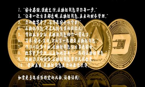 以下是一些适合区块链钱包的标语，您可以根据需要进行调整和选择：

1. “安全存储，便捷支付，区块链钱包伴你每一步。”
2. “让每一次交易都透明，区块链钱包，未来的财务管理。”
3. “你的数字资产，值得最安全的守护！”
4. “区块链钱包，开启无缝交易的新纪元！”
5. “驾驭未来金融，区块链钱包助你一臂之力。”
6. “简单、安全、高效，你的第一选择是区块链钱包。”
7. “信任从这里开始，区块链钱包让交易更安全。”
8. “数字资产管理，从未如此简单——选择区块链钱包。”
9. “跨越信任的鸿沟，区块链钱包伴你无忧投资。”
10. “登陆未来，区块链钱包是你的最佳伙伴。”

如需更多选项或特定的风格，请告诉我！