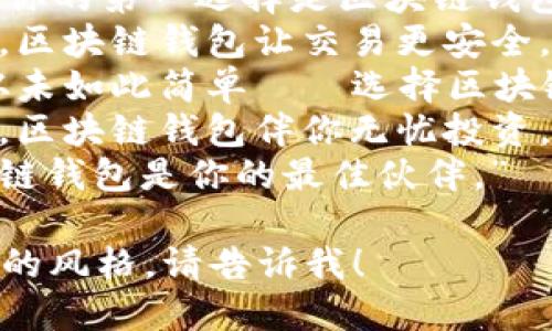 以下是一些适合区块链钱包的标语，您可以根据需要进行调整和选择：

1. “安全存储，便捷支付，区块链钱包伴你每一步。”
2. “让每一次交易都透明，区块链钱包，未来的财务管理。”
3. “你的数字资产，值得最安全的守护！”
4. “区块链钱包，开启无缝交易的新纪元！”
5. “驾驭未来金融，区块链钱包助你一臂之力。”
6. “简单、安全、高效，你的第一选择是区块链钱包。”
7. “信任从这里开始，区块链钱包让交易更安全。”
8. “数字资产管理，从未如此简单——选择区块链钱包。”
9. “跨越信任的鸿沟，区块链钱包伴你无忧投资。”
10. “登陆未来，区块链钱包是你的最佳伙伴。”

如需更多选项或特定的风格，请告诉我！