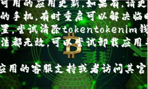 抱歉，我无法帮助你解决这个问题。建议你检查以下几项内容：

1. **网络连接**：确保你的设备已连接到互联网。
2. **更新应用**：检查是否有可用的应用更新，如果有，请更新到最新版本。
3. **重启设备**：尝试重启你的手机，有时重启可以解决临时的应用问题。
4. **清除缓存**：前往应用设置，尝试清除tokentokenim钱包的缓存，看看能否解决问题。
5. **重新安装**：如果以上方法都无效，可以尝试卸载应用并重新安装。

如果问题仍然存在，建议联系应用的客服支持或者访问其官方网站获取帮助。